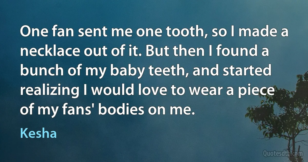 One fan sent me one tooth, so I made a necklace out of it. But then I found a bunch of my baby teeth, and started realizing I would love to wear a piece of my fans' bodies on me. (Kesha)