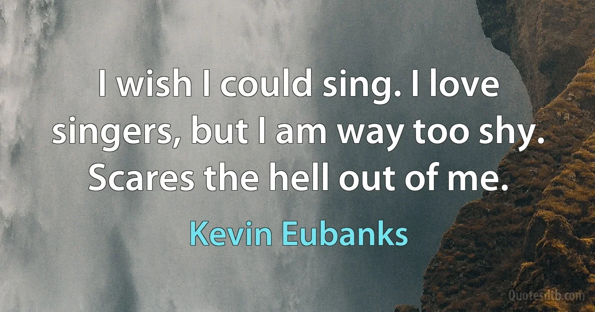 I wish I could sing. I love singers, but I am way too shy. Scares the hell out of me. (Kevin Eubanks)