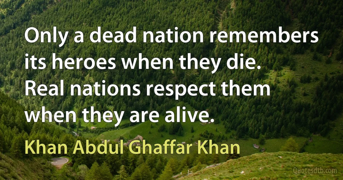 Only a dead nation remembers its heroes when they die. Real nations respect them when they are alive. (Khan Abdul Ghaffar Khan)