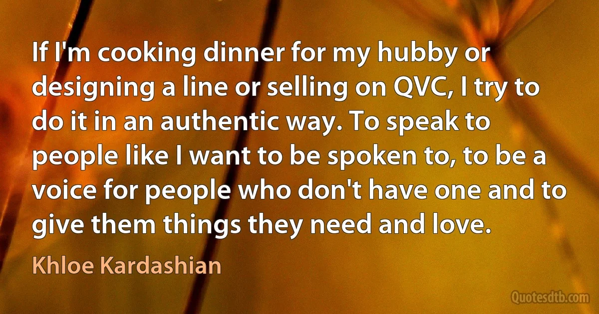 If I'm cooking dinner for my hubby or designing a line or selling on QVC, I try to do it in an authentic way. To speak to people like I want to be spoken to, to be a voice for people who don't have one and to give them things they need and love. (Khloe Kardashian)