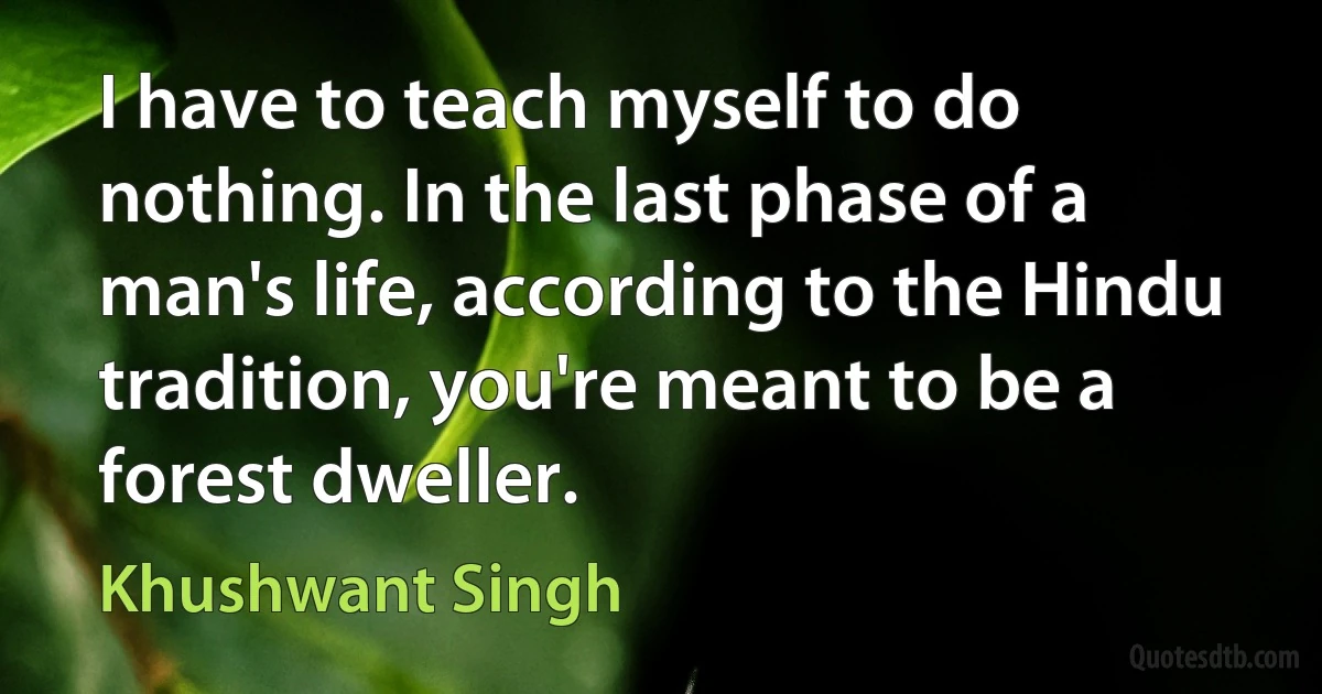 I have to teach myself to do nothing. In the last phase of a man's life, according to the Hindu tradition, you're meant to be a forest dweller. (Khushwant Singh)