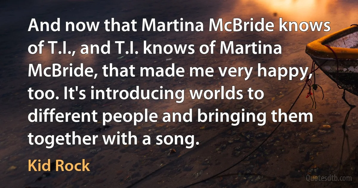 And now that Martina McBride knows of T.I., and T.I. knows of Martina McBride, that made me very happy, too. It's introducing worlds to different people and bringing them together with a song. (Kid Rock)