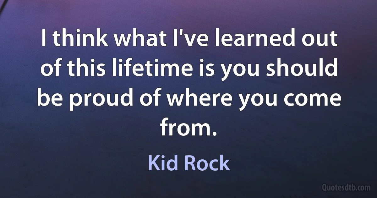 I think what I've learned out of this lifetime is you should be proud of where you come from. (Kid Rock)