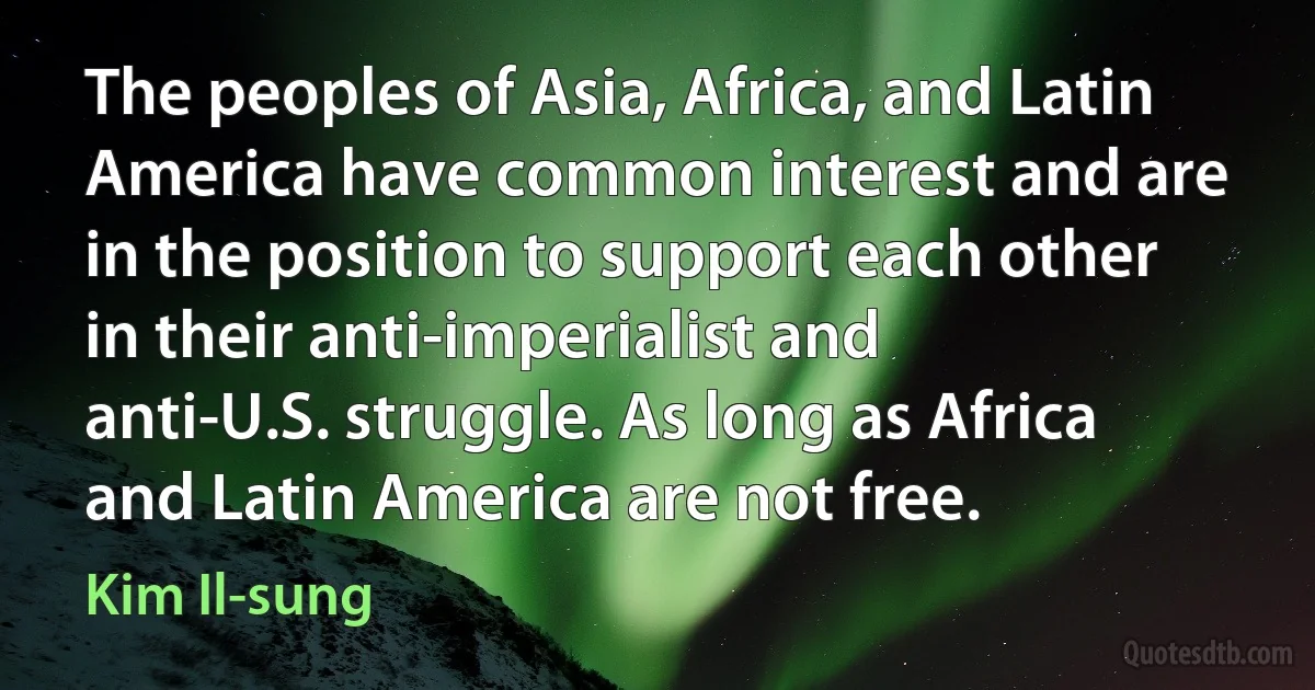 The peoples of Asia, Africa, and Latin America have common interest and are in the position to support each other in their anti-imperialist and anti-U.S. struggle. As long as Africa and Latin America are not free. (Kim Il-sung)