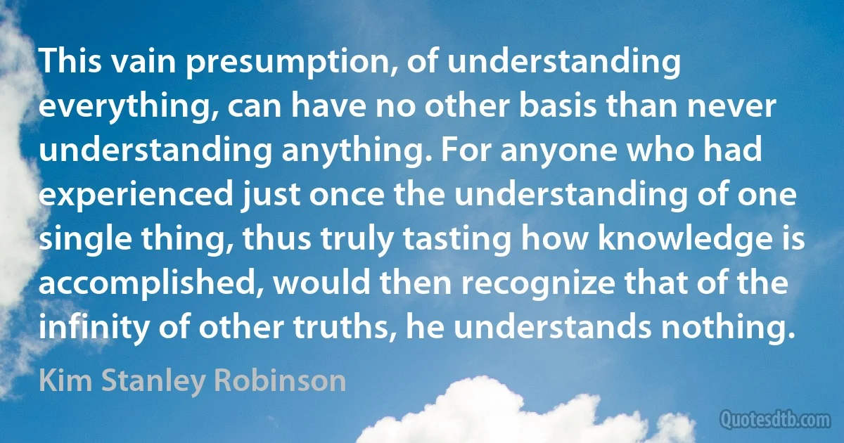 This vain presumption, of understanding everything, can have no other basis than never understanding anything. For anyone who had experienced just once the understanding of one single thing, thus truly tasting how knowledge is accomplished, would then recognize that of the infinity of other truths, he understands nothing. (Kim Stanley Robinson)