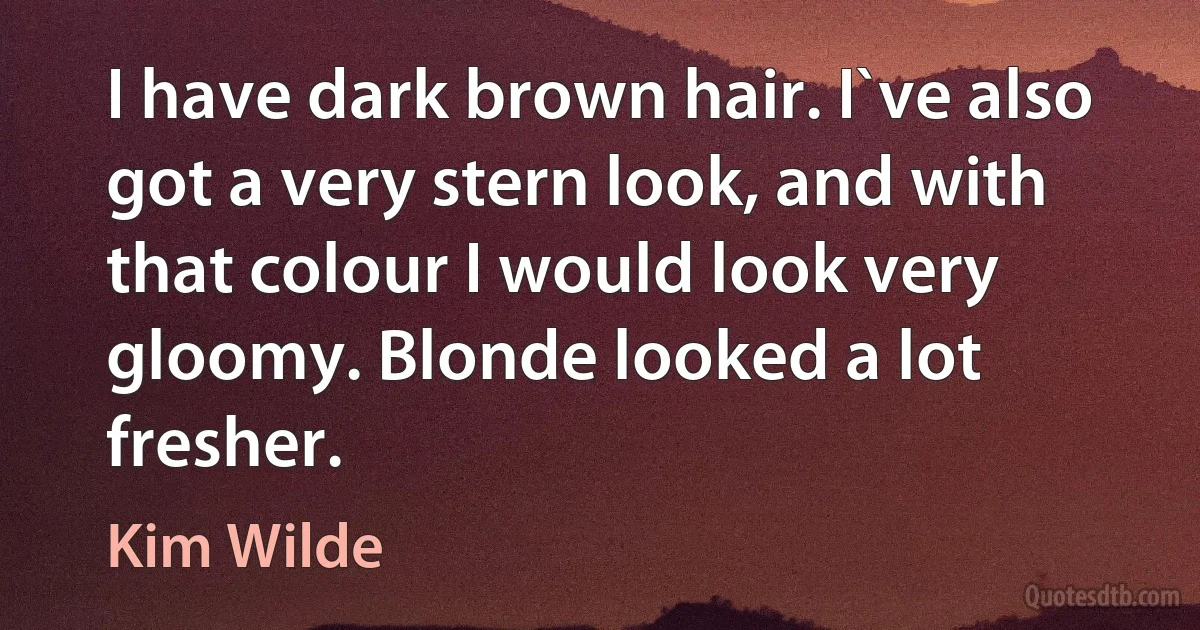 I have dark brown hair. I`ve also got a very stern look, and with that colour I would look very gloomy. Blonde looked a lot fresher. (Kim Wilde)