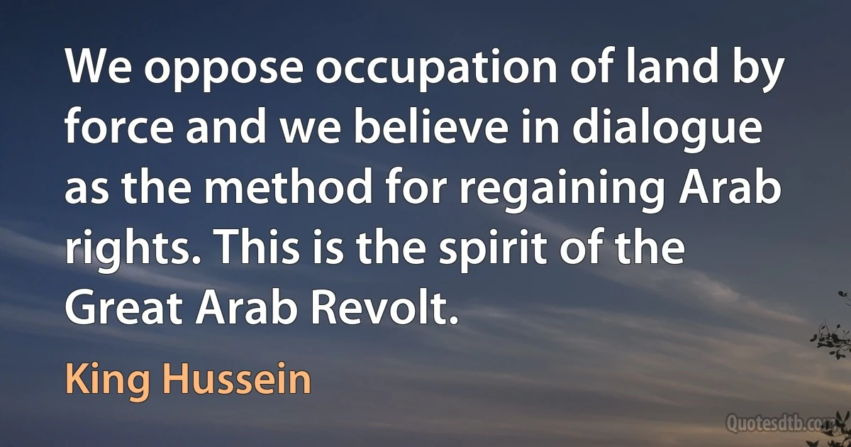 We oppose occupation of land by force and we believe in dialogue as the method for regaining Arab rights. This is the spirit of the Great Arab Revolt. (King Hussein)