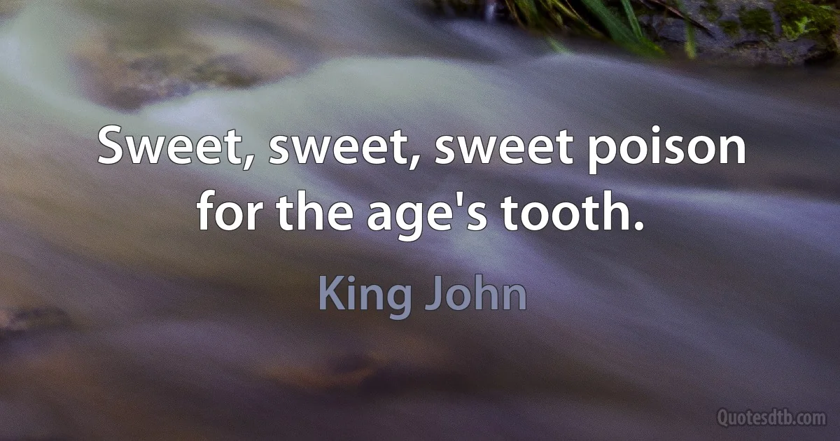 Sweet, sweet, sweet poison for the age's tooth. (King John)