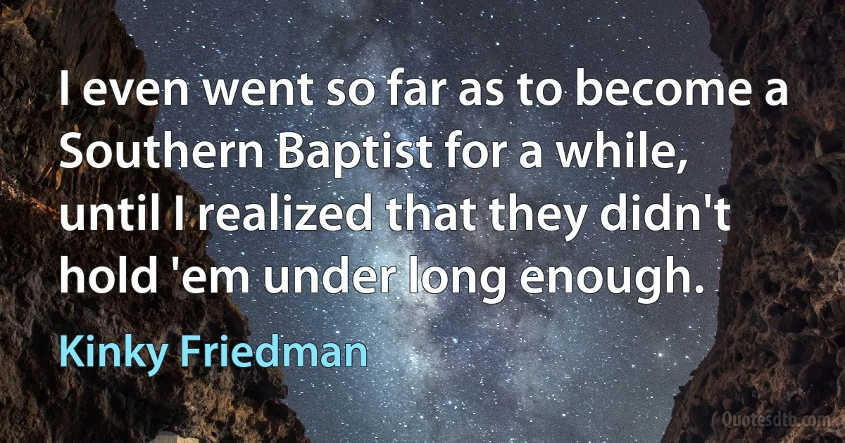 I even went so far as to become a Southern Baptist for a while, until I realized that they didn't hold 'em under long enough. (Kinky Friedman)