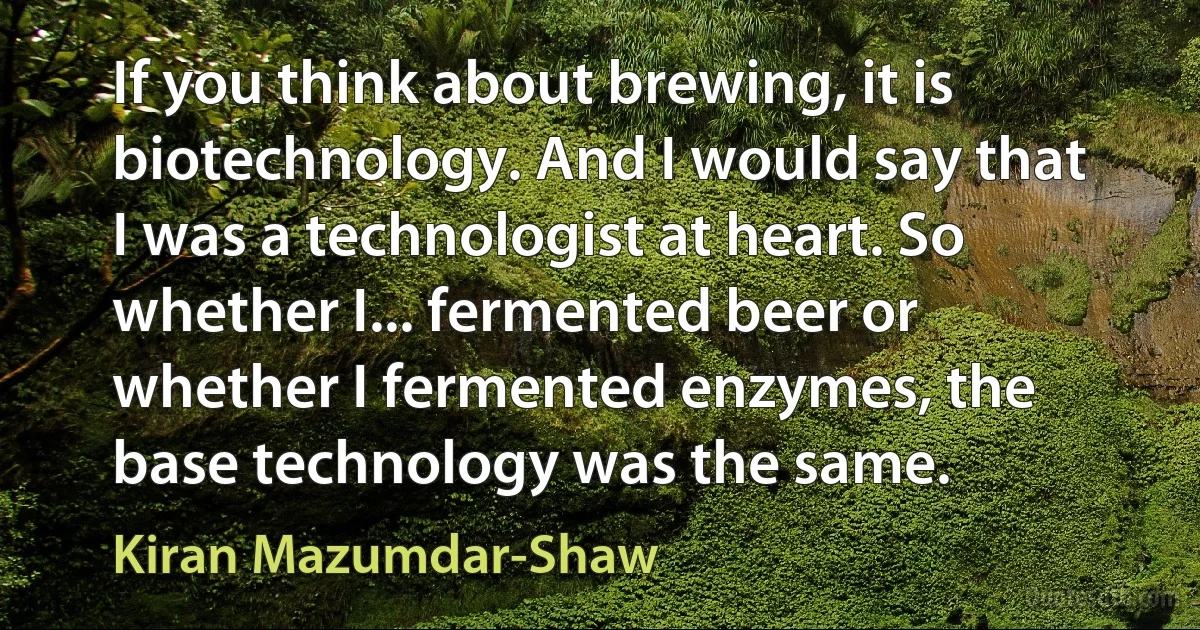 If you think about brewing, it is biotechnology. And I would say that I was a technologist at heart. So whether I... fermented beer or whether I fermented enzymes, the base technology was the same. (Kiran Mazumdar-Shaw)