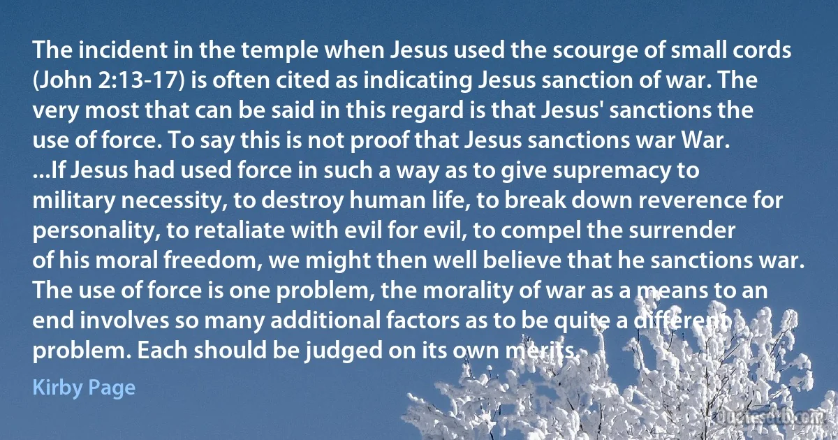 The incident in the temple when Jesus used the scourge of small cords (John 2:13-17) is often cited as indicating Jesus sanction of war. The very most that can be said in this regard is that Jesus' sanctions the use of force. To say this is not proof that Jesus sanctions war War. ...If Jesus had used force in such a way as to give supremacy to military necessity, to destroy human life, to break down reverence for personality, to retaliate with evil for evil, to compel the surrender of his moral freedom, we might then well believe that he sanctions war. The use of force is one problem, the morality of war as a means to an end involves so many additional factors as to be quite a different problem. Each should be judged on its own merits. (Kirby Page)