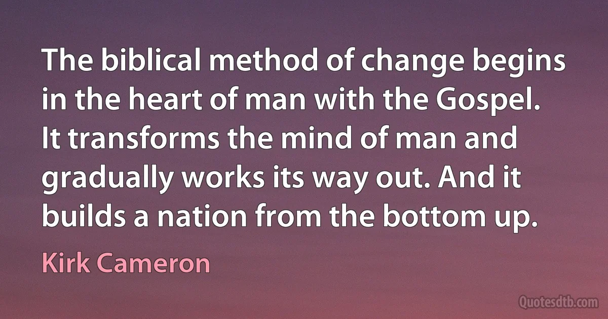 The biblical method of change begins in the heart of man with the Gospel. It transforms the mind of man and gradually works its way out. And it builds a nation from the bottom up. (Kirk Cameron)