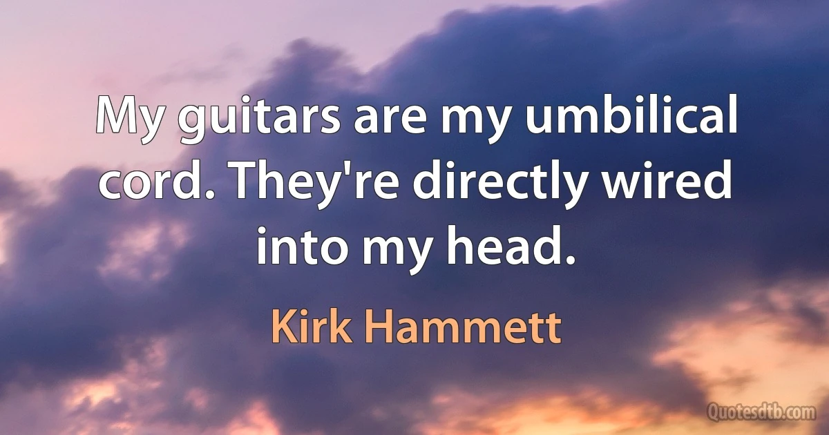 My guitars are my umbilical cord. They're directly wired into my head. (Kirk Hammett)