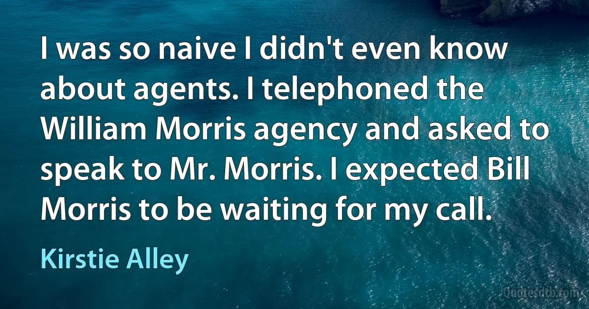 I was so naive I didn't even know about agents. I telephoned the William Morris agency and asked to speak to Mr. Morris. I expected Bill Morris to be waiting for my call. (Kirstie Alley)