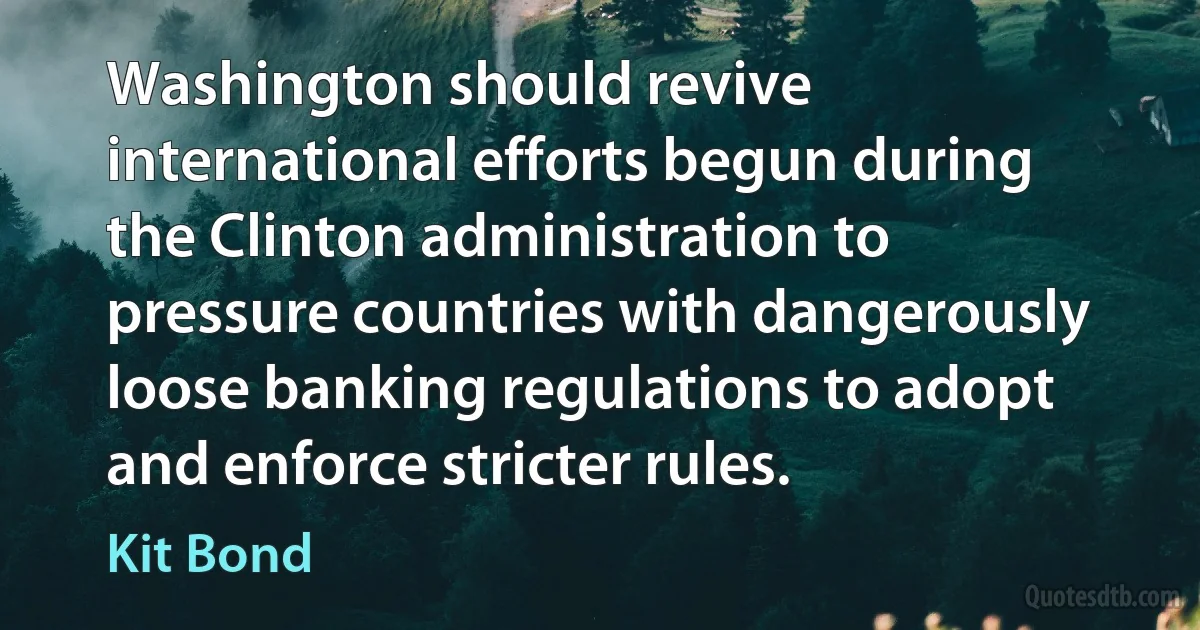 Washington should revive international efforts begun during the Clinton administration to pressure countries with dangerously loose banking regulations to adopt and enforce stricter rules. (Kit Bond)