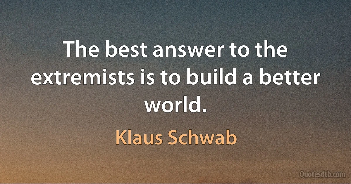 The best answer to the extremists is to build a better world. (Klaus Schwab)