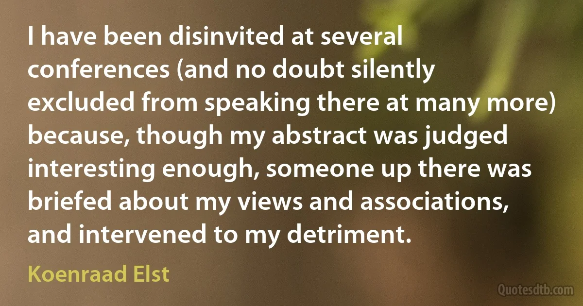 I have been disinvited at several conferences (and no doubt silently excluded from speaking there at many more) because, though my abstract was judged interesting enough, someone up there was briefed about my views and associations, and intervened to my detriment. (Koenraad Elst)