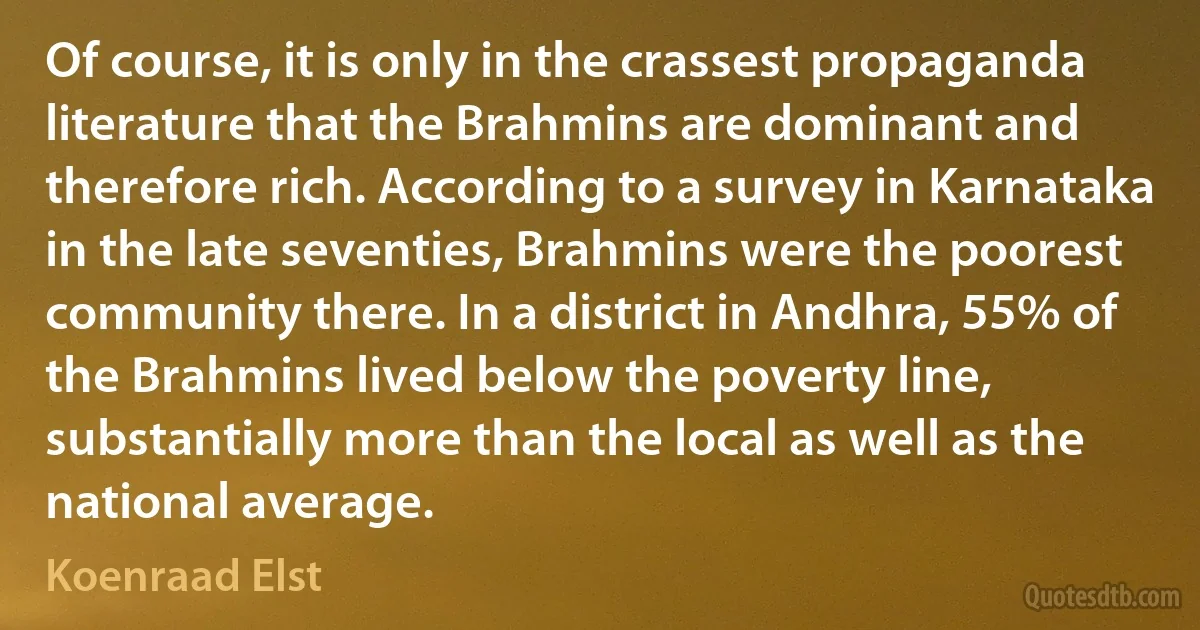 Of course, it is only in the crassest propaganda literature that the Brahmins are dominant and therefore rich. According to a survey in Karnataka in the late seventies, Brahmins were the poorest community there. In a district in Andhra, 55% of the Brahmins lived below the poverty line, substantially more than the local as well as the national average. (Koenraad Elst)