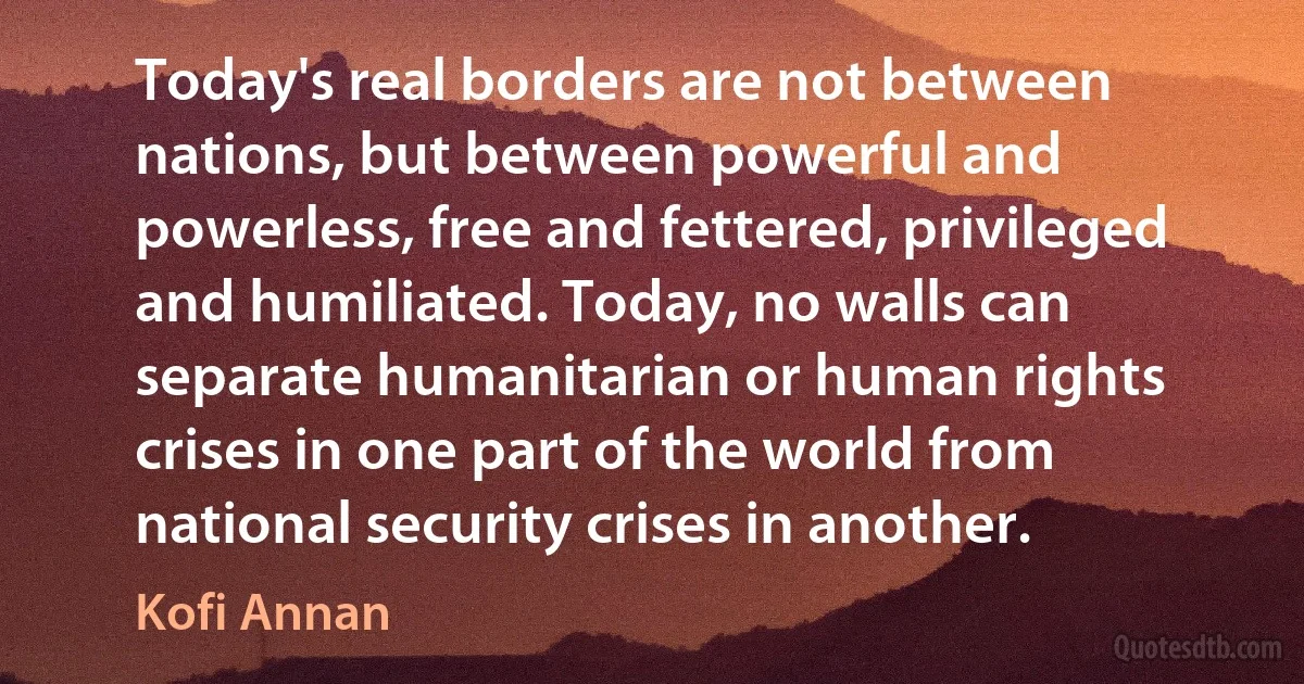 Today's real borders are not between nations, but between powerful and powerless, free and fettered, privileged and humiliated. Today, no walls can separate humanitarian or human rights crises in one part of the world from national security crises in another. (Kofi Annan)