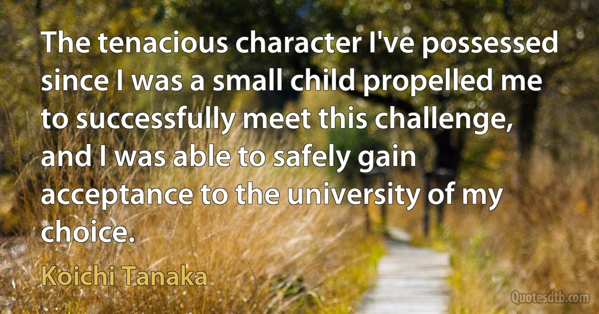 The tenacious character I've possessed since I was a small child propelled me to successfully meet this challenge, and I was able to safely gain acceptance to the university of my choice. (Koichi Tanaka)