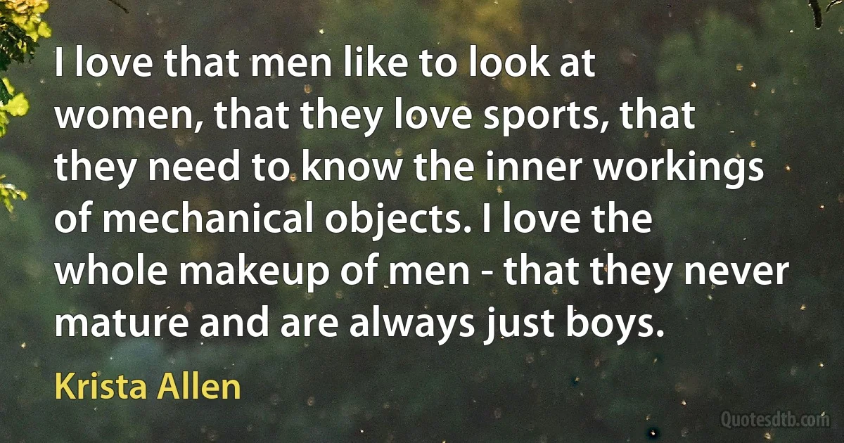 I love that men like to look at women, that they love sports, that they need to know the inner workings of mechanical objects. I love the whole makeup of men - that they never mature and are always just boys. (Krista Allen)