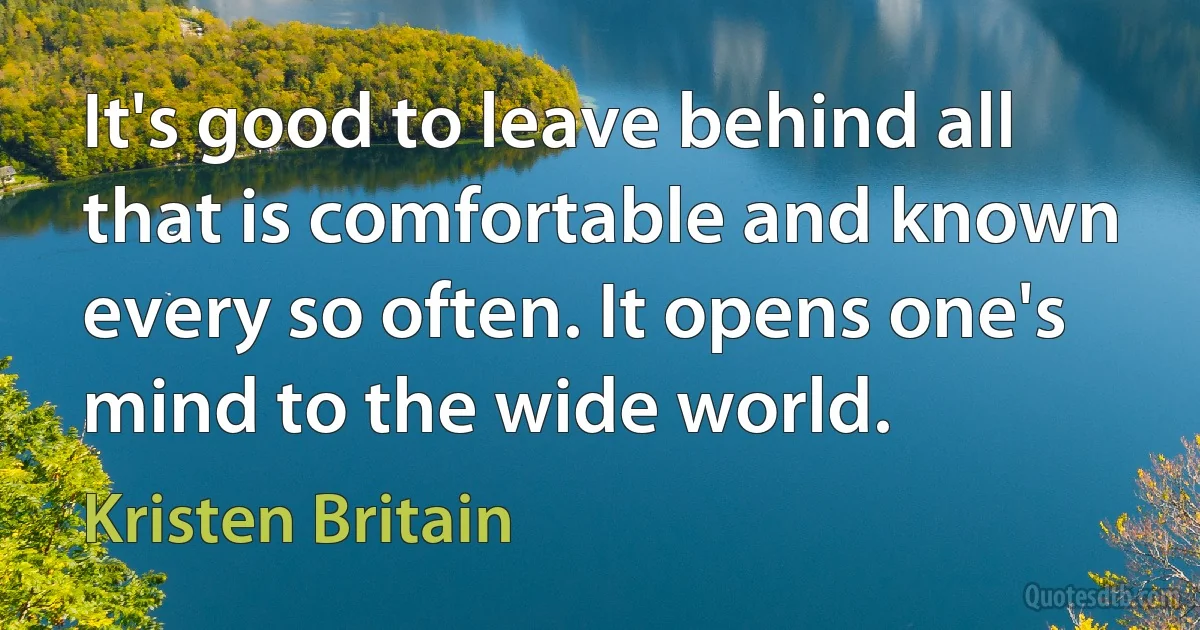 It's good to leave behind all that is comfortable and known every so often. It opens one's mind to the wide world. (Kristen Britain)