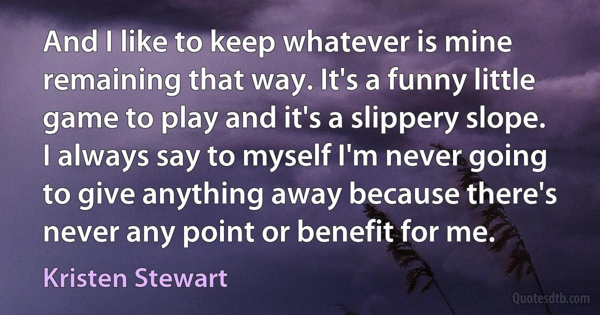 And I like to keep whatever is mine remaining that way. It's a funny little game to play and it's a slippery slope. I always say to myself I'm never going to give anything away because there's never any point or benefit for me. (Kristen Stewart)