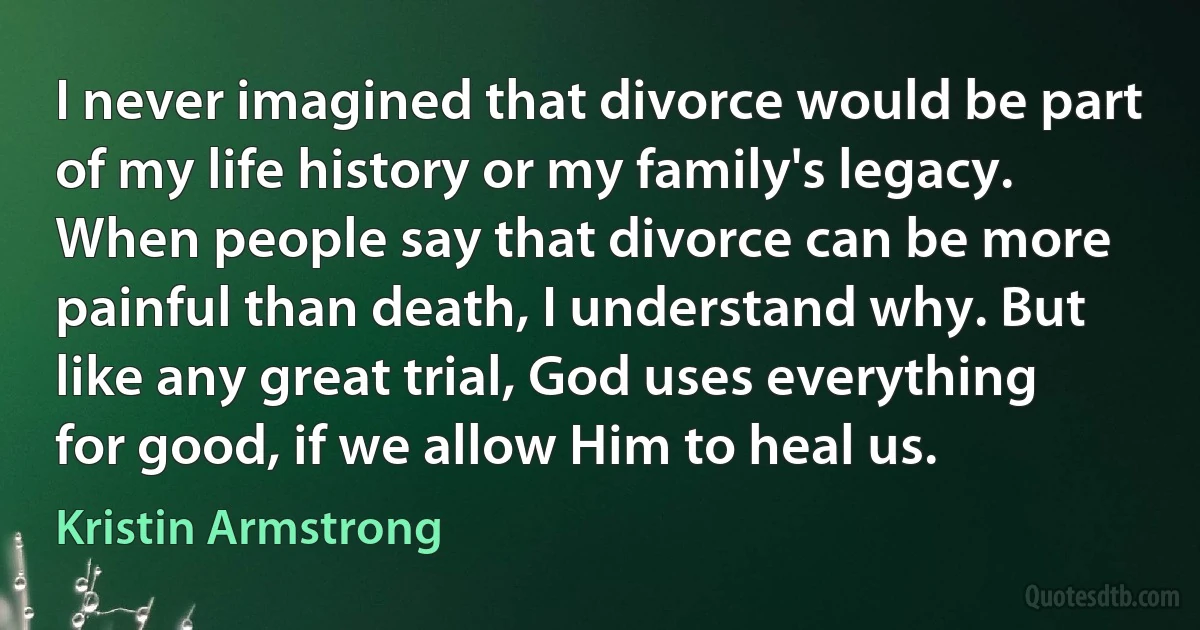 I never imagined that divorce would be part of my life history or my family's legacy. When people say that divorce can be more painful than death, I understand why. But like any great trial, God uses everything for good, if we allow Him to heal us. (Kristin Armstrong)