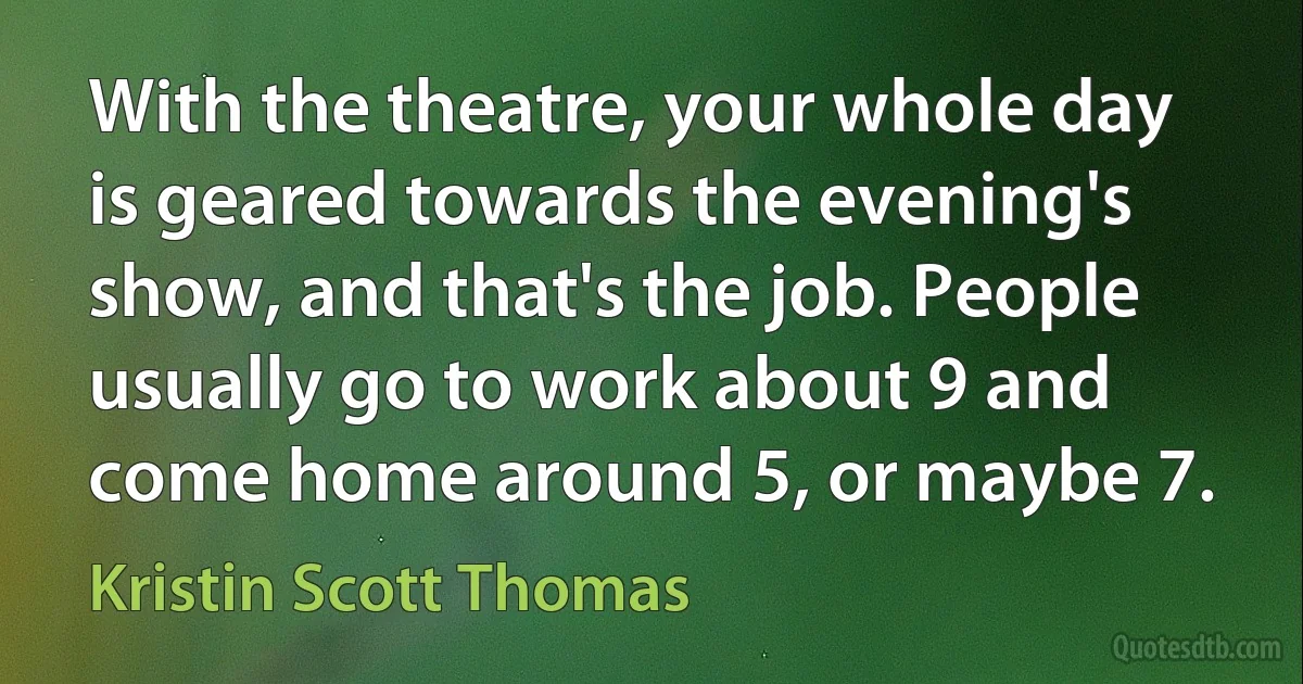 With the theatre, your whole day is geared towards the evening's show, and that's the job. People usually go to work about 9 and come home around 5, or maybe 7. (Kristin Scott Thomas)