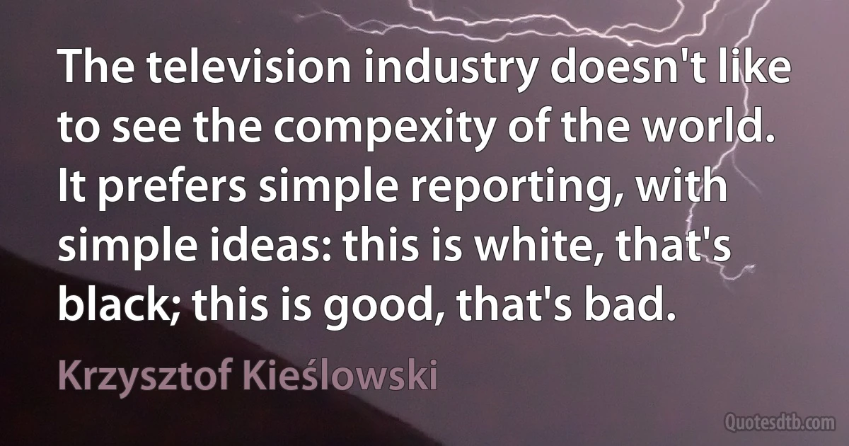 The television industry doesn't like to see the compexity of the world. It prefers simple reporting, with simple ideas: this is white, that's black; this is good, that's bad. (Krzysztof Kieślowski)