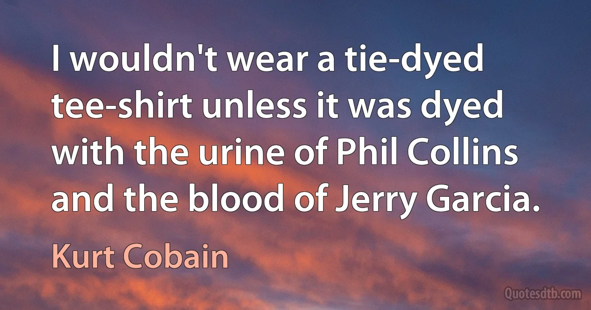 I wouldn't wear a tie-dyed tee-shirt unless it was dyed with the urine of Phil Collins and the blood of Jerry Garcia. (Kurt Cobain)