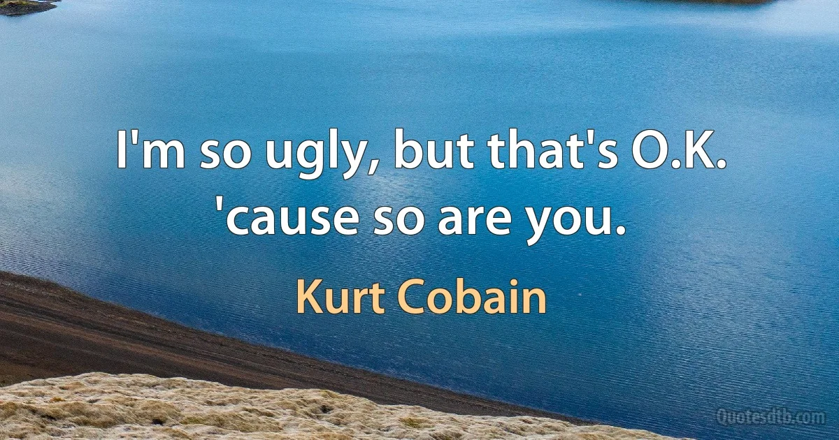 I'm so ugly, but that's O.K. 'cause so are you. (Kurt Cobain)