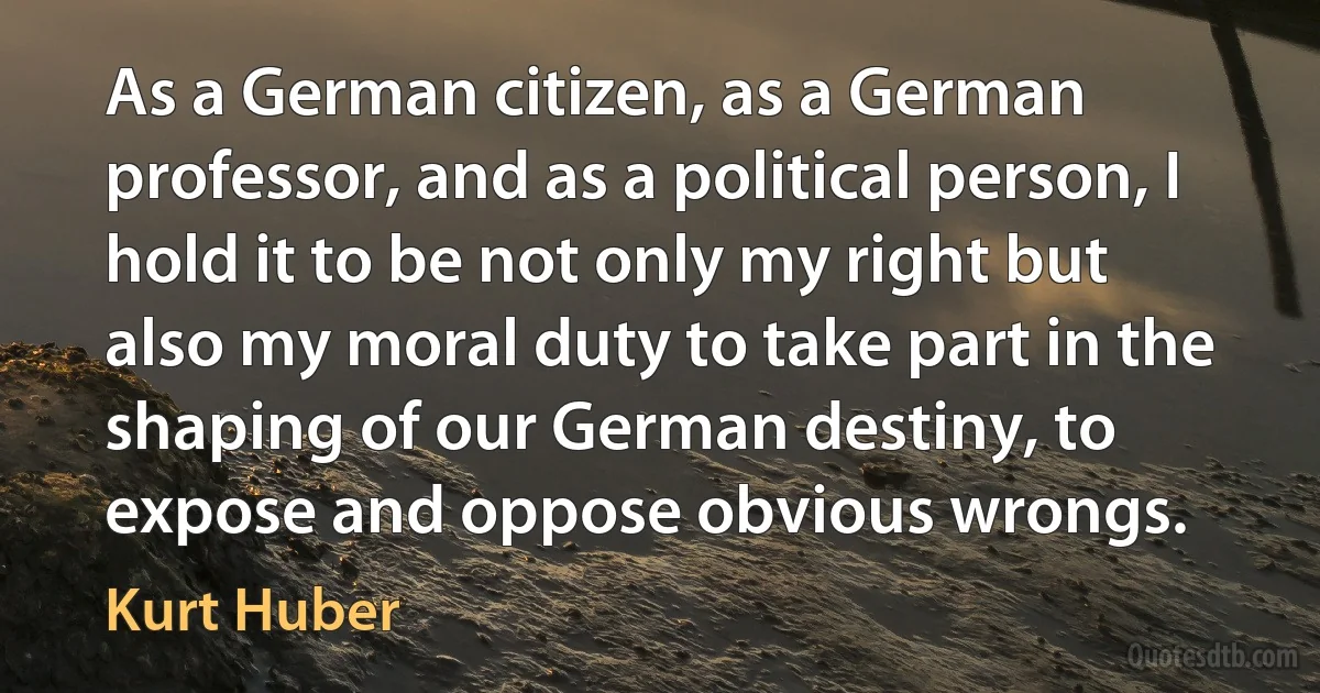 As a German citizen, as a German professor, and as a political person, I hold it to be not only my right but also my moral duty to take part in the shaping of our German destiny, to expose and oppose obvious wrongs. (Kurt Huber)