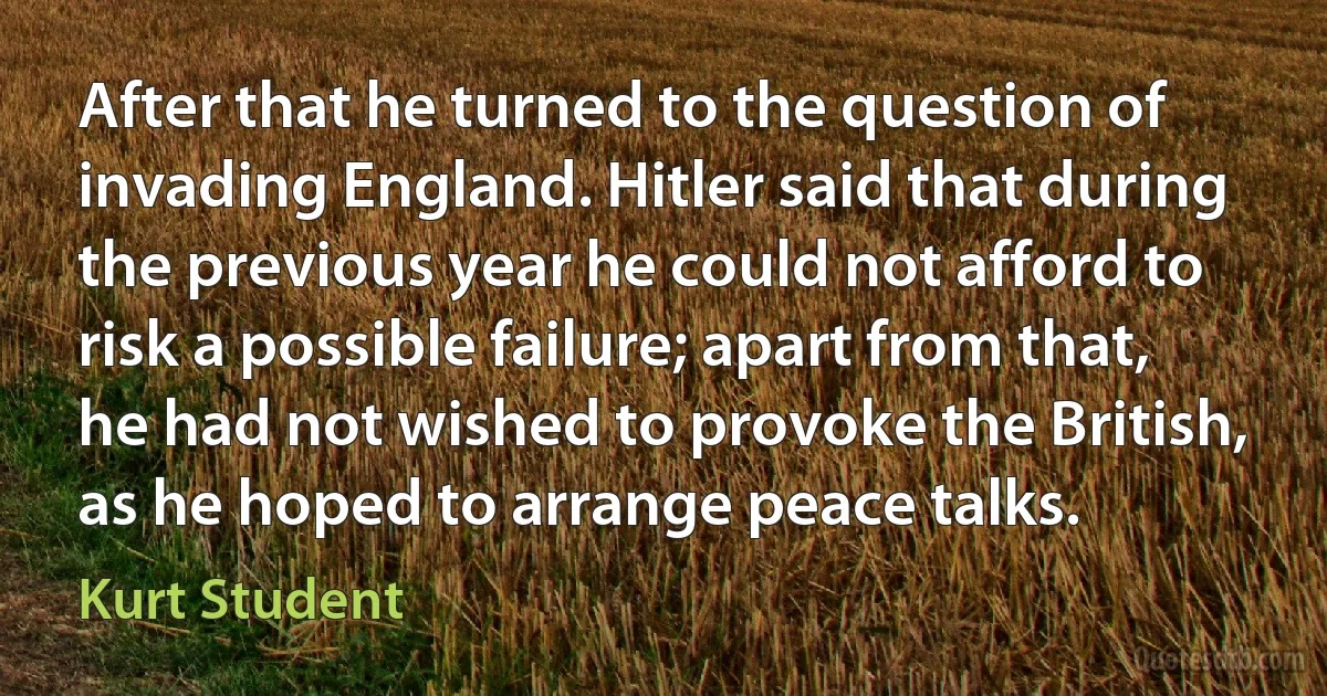 After that he turned to the question of invading England. Hitler said that during the previous year he could not afford to risk a possible failure; apart from that, he had not wished to provoke the British, as he hoped to arrange peace talks. (Kurt Student)