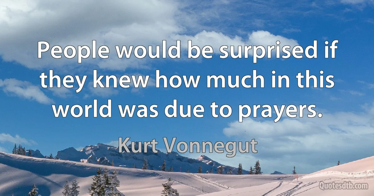 People would be surprised if they knew how much in this world was due to prayers. (Kurt Vonnegut)