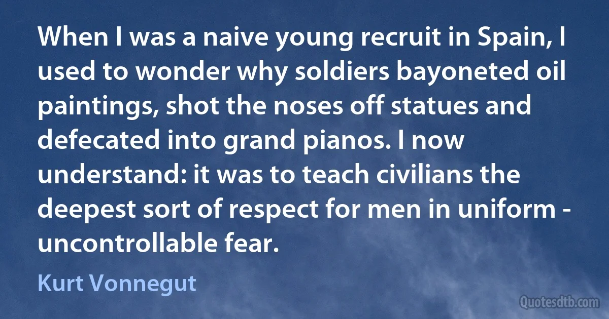 When I was a naive young recruit in Spain, I used to wonder why soldiers bayoneted oil paintings, shot the noses off statues and defecated into grand pianos. I now understand: it was to teach civilians the deepest sort of respect for men in uniform - uncontrollable fear. (Kurt Vonnegut)