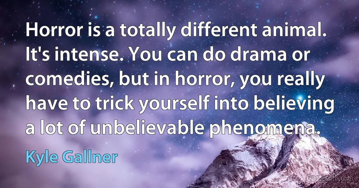 Horror is a totally different animal. It's intense. You can do drama or comedies, but in horror, you really have to trick yourself into believing a lot of unbelievable phenomena. (Kyle Gallner)