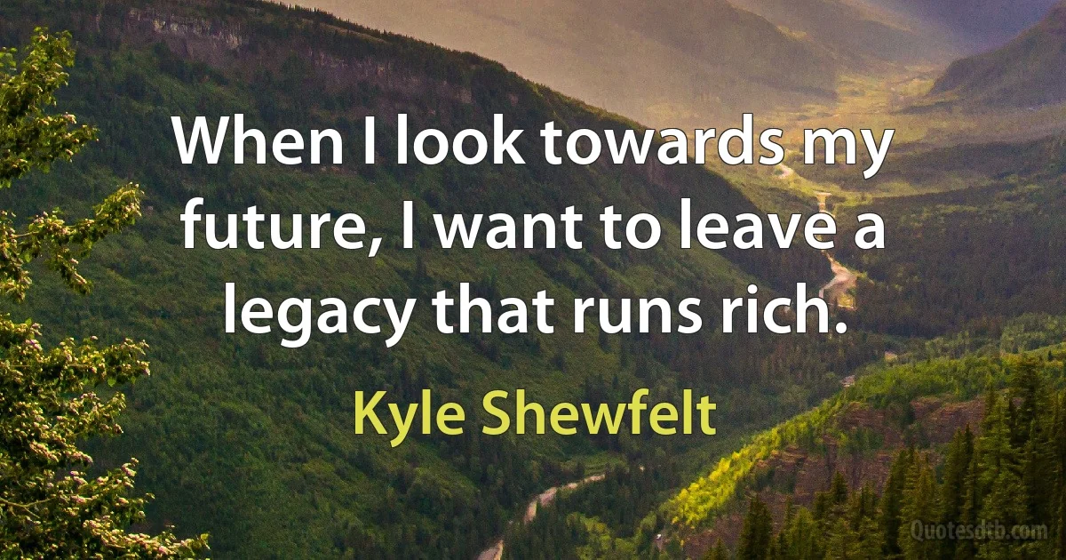 When I look towards my future, I want to leave a legacy that runs rich. (Kyle Shewfelt)