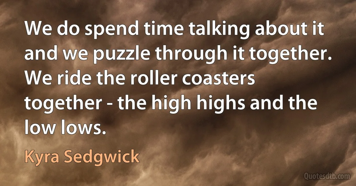 We do spend time talking about it and we puzzle through it together. We ride the roller coasters together - the high highs and the low lows. (Kyra Sedgwick)