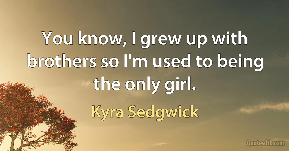 You know, I grew up with brothers so I'm used to being the only girl. (Kyra Sedgwick)