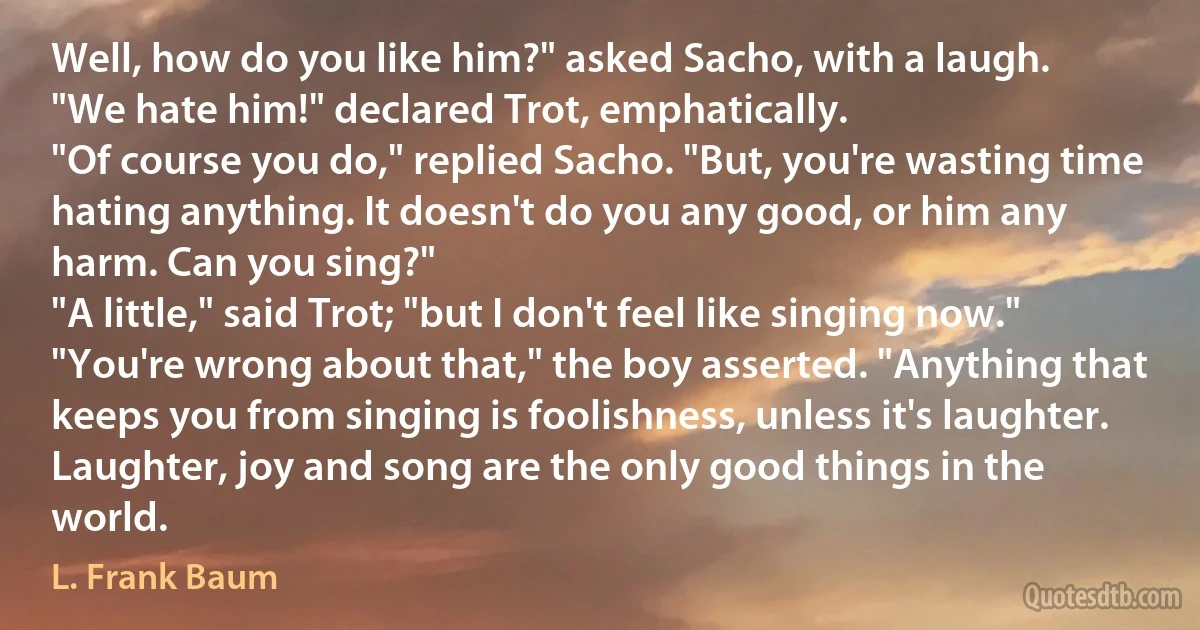 Well, how do you like him?" asked Sacho, with a laugh.
"We hate him!" declared Trot, emphatically.
"Of course you do," replied Sacho. "But, you're wasting time hating anything. It doesn't do you any good, or him any harm. Can you sing?"
"A little," said Trot; "but I don't feel like singing now."
"You're wrong about that," the boy asserted. "Anything that keeps you from singing is foolishness, unless it's laughter. Laughter, joy and song are the only good things in the world. (L. Frank Baum)