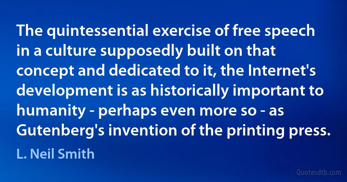 The quintessential exercise of free speech in a culture supposedly built on that concept and dedicated to it, the Internet's development is as historically important to humanity - perhaps even more so - as Gutenberg's invention of the printing press. (L. Neil Smith)