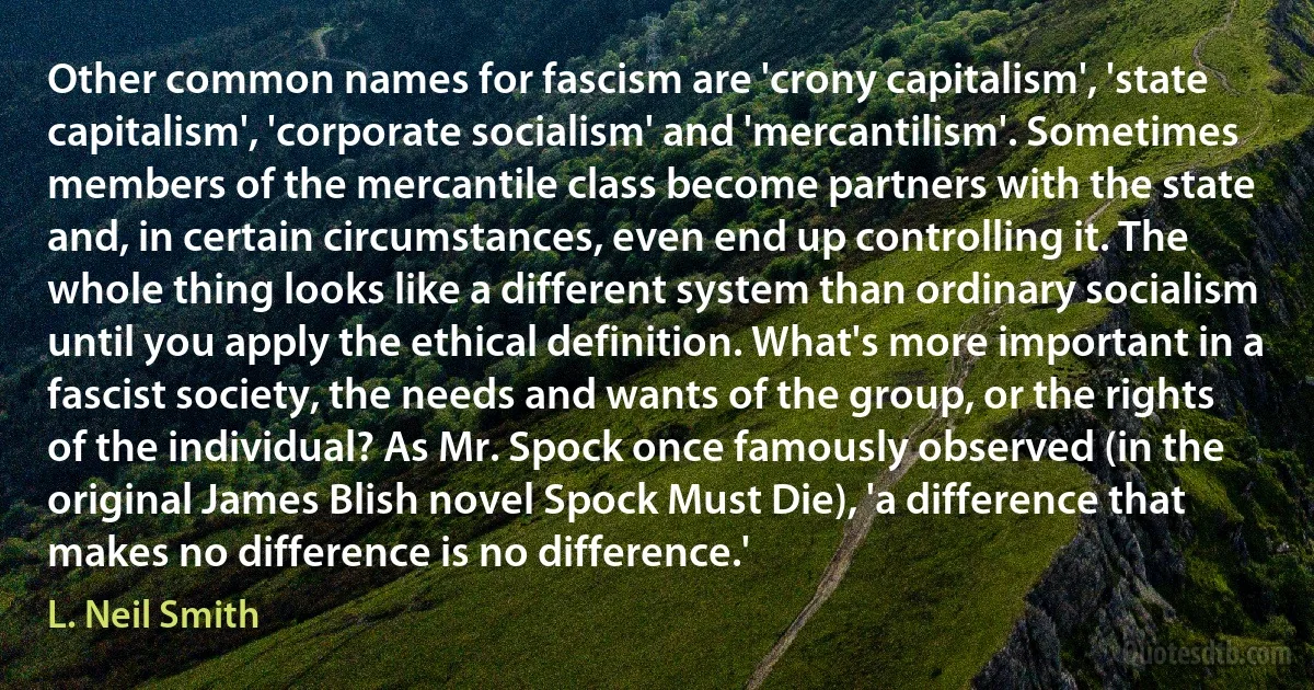 Other common names for fascism are 'crony capitalism', 'state capitalism', 'corporate socialism' and 'mercantilism'. Sometimes members of the mercantile class become partners with the state and, in certain circumstances, even end up controlling it. The whole thing looks like a different system than ordinary socialism until you apply the ethical definition. What's more important in a fascist society, the needs and wants of the group, or the rights of the individual? As Mr. Spock once famously observed (in the original James Blish novel Spock Must Die), 'a difference that makes no difference is no difference.' (L. Neil Smith)