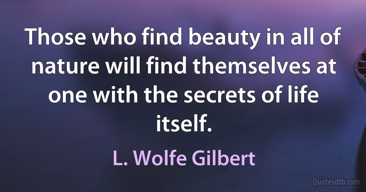 Those who find beauty in all of nature will find themselves at one with the secrets of life itself. (L. Wolfe Gilbert)