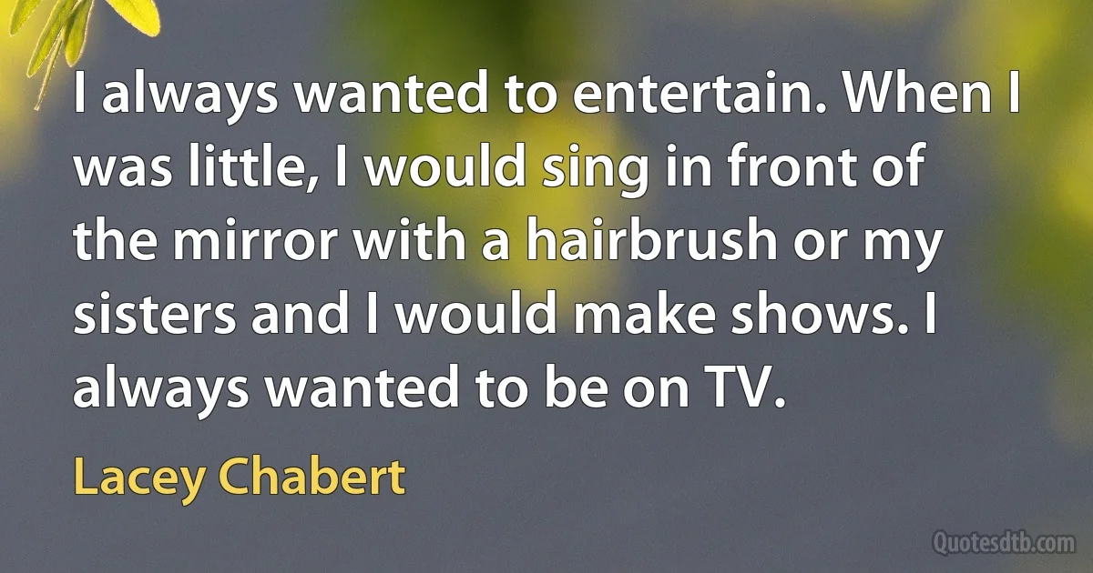 I always wanted to entertain. When I was little, I would sing in front of the mirror with a hairbrush or my sisters and I would make shows. I always wanted to be on TV. (Lacey Chabert)