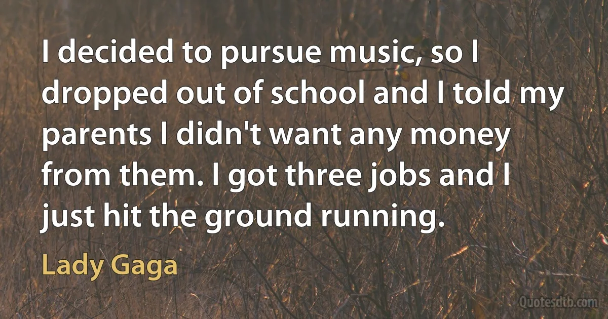 I decided to pursue music, so I dropped out of school and I told my parents I didn't want any money from them. I got three jobs and I just hit the ground running. (Lady Gaga)