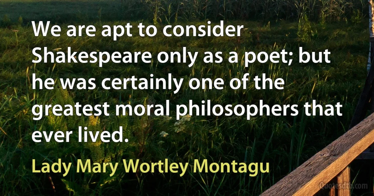 We are apt to consider Shakespeare only as a poet; but he was certainly one of the greatest moral philosophers that ever lived. (Lady Mary Wortley Montagu)