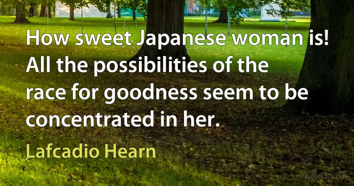 How sweet Japanese woman is! All the possibilities of the race for goodness seem to be concentrated in her. (Lafcadio Hearn)