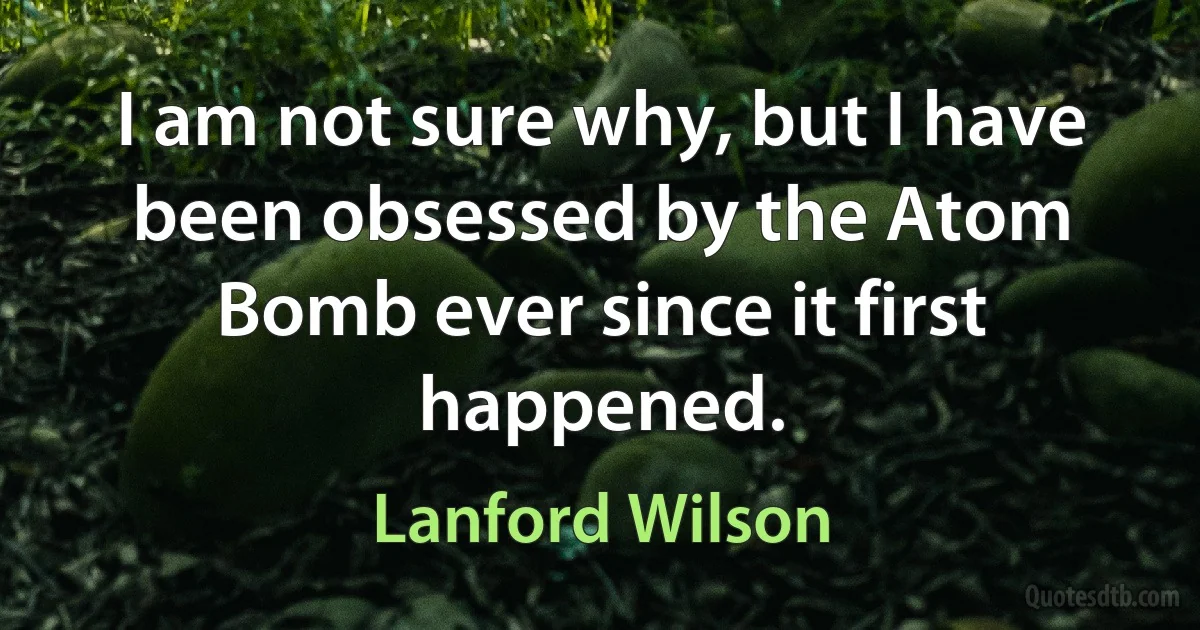 I am not sure why, but I have been obsessed by the Atom Bomb ever since it first happened. (Lanford Wilson)