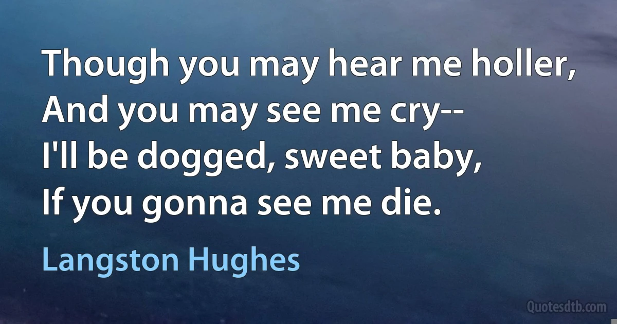 Though you may hear me holler,
And you may see me cry--
I'll be dogged, sweet baby,
If you gonna see me die. (Langston Hughes)